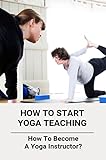 How To Start Yoga Teaching: How To Become A Yoga Instructor? (English Edition)